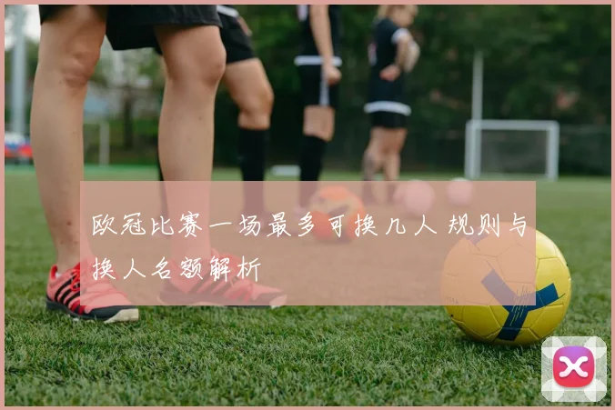 欧冠比赛一场最多可换几人 规则与换人名额解析