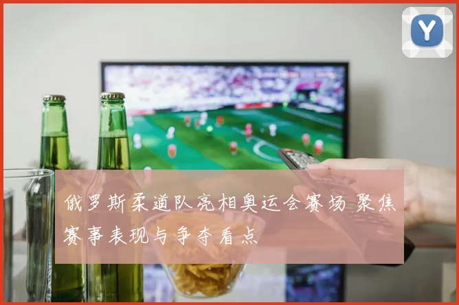 俄罗斯柔道队亮相奥运会赛场 聚焦赛事表现与争夺看点