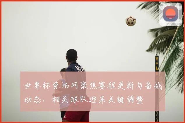 世界杯资讯网聚焦赛程更新与备战动态，相关球队迎来关键调整