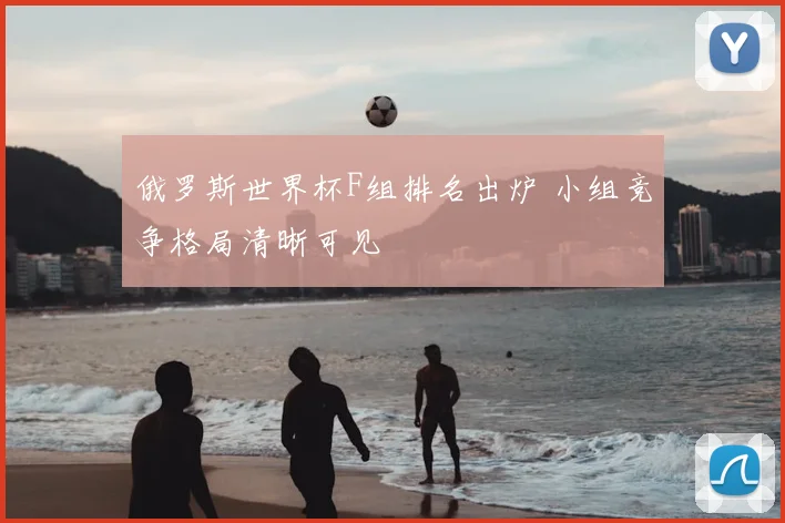 俄罗斯世界杯F组排名出炉 小组竞争格局清晰可见