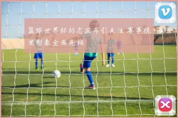 篮球世界杯标志发布引关注 赛事视觉形象全面亮相
