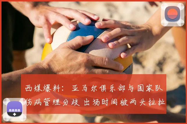 西媒爆料：亚马尔俱乐部与国家队伤病管理分歧 出场时间被两头拉扯