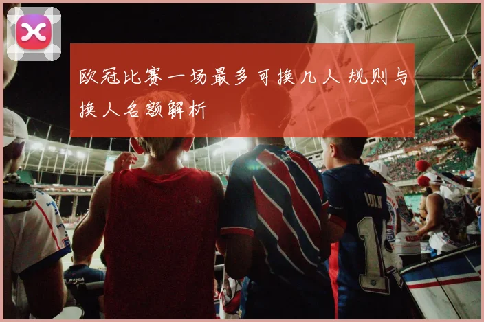 欧冠比赛一场最多可换几人 规则与换人名额解析