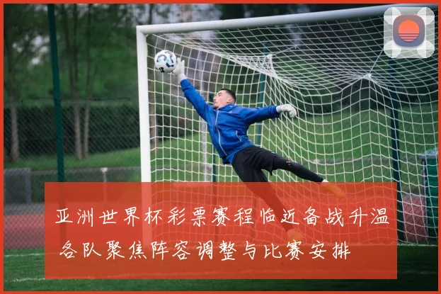 亚洲世界杯彩票赛程临近备战升温 各队聚焦阵容调整与比赛安排