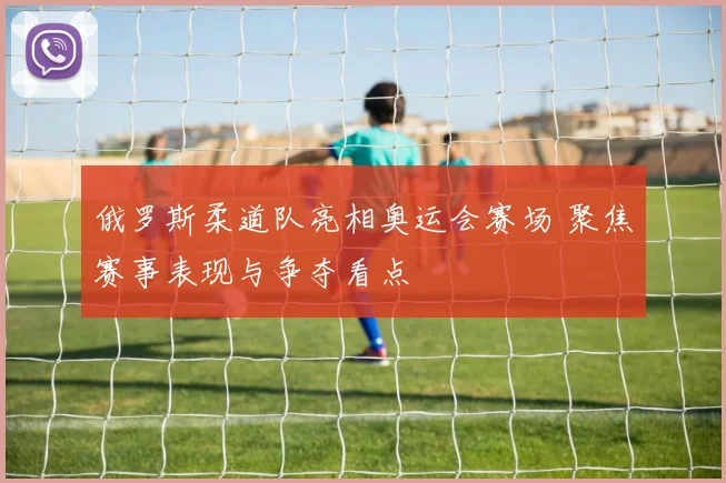 俄罗斯柔道队亮相奥运会赛场 聚焦赛事表现与争夺看点