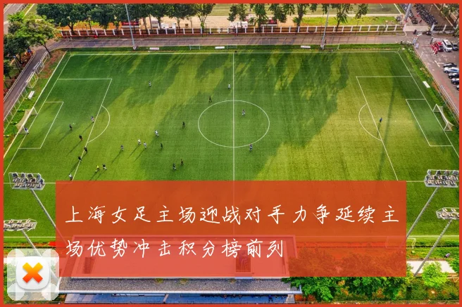 上海女足主场迎战对手力争延续主场优势冲击积分榜前列