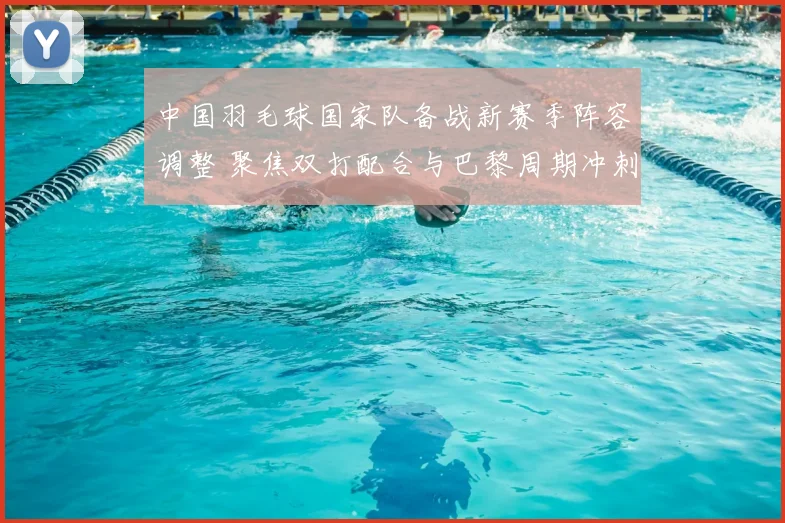中国羽毛球国家队备战新赛季阵容调整 聚焦双打配合与巴黎周期冲刺