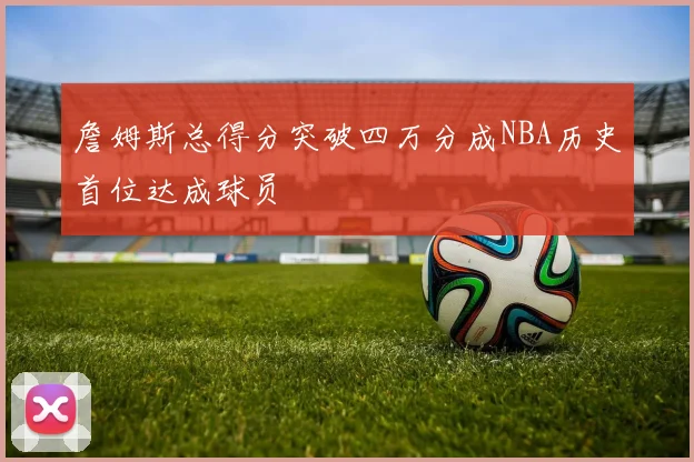 詹姆斯总得分突破四万分成NBA历史首位达成球员