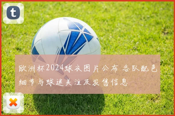 欧洲杯2024球衣图片公布 各队配色细节与球迷关注及发售信息
