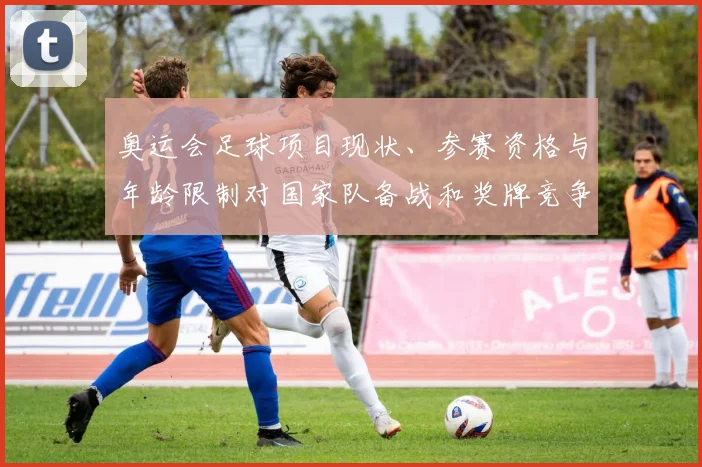 奥运会足球项目现状、参赛资格与年龄限制对国家队备战和奖牌竞争影响