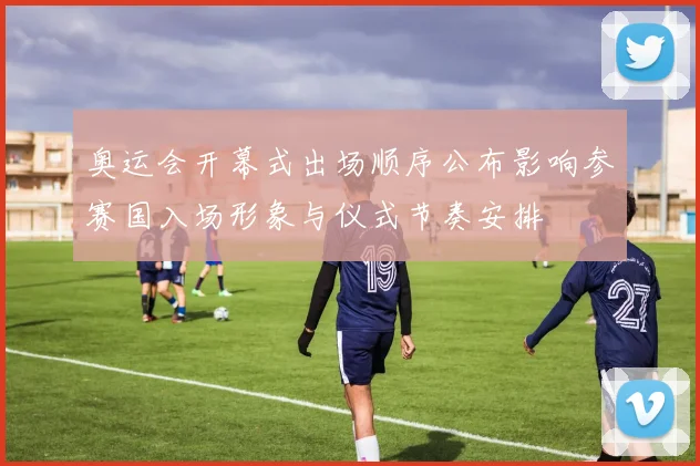 奥运会开幕式出场顺序公布影响参赛国入场形象与仪式节奏安排