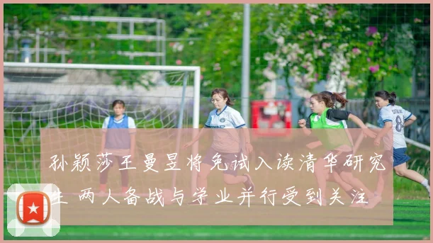 孙颖莎王曼昱将免试入读清华研究生 两人备战与学业并行受到关注