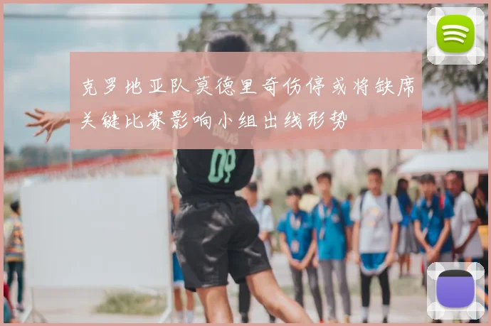 克罗地亚队莫德里奇伤停或将缺席关键比赛影响小组出线形势