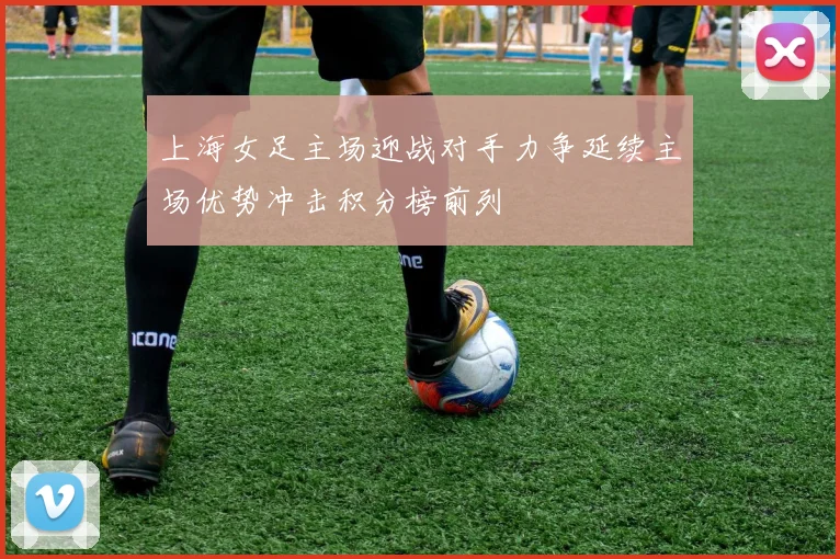 上海女足主场迎战对手力争延续主场优势冲击积分榜前列