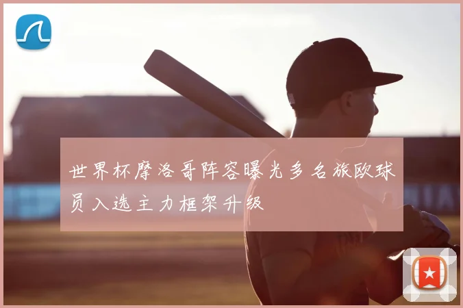 世界杯摩洛哥阵容曝光多名旅欧球员入选主力框架升级