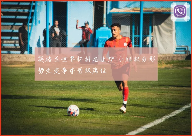 英格兰世界杯排名出炉 小组积分形势生变争夺晋级席位