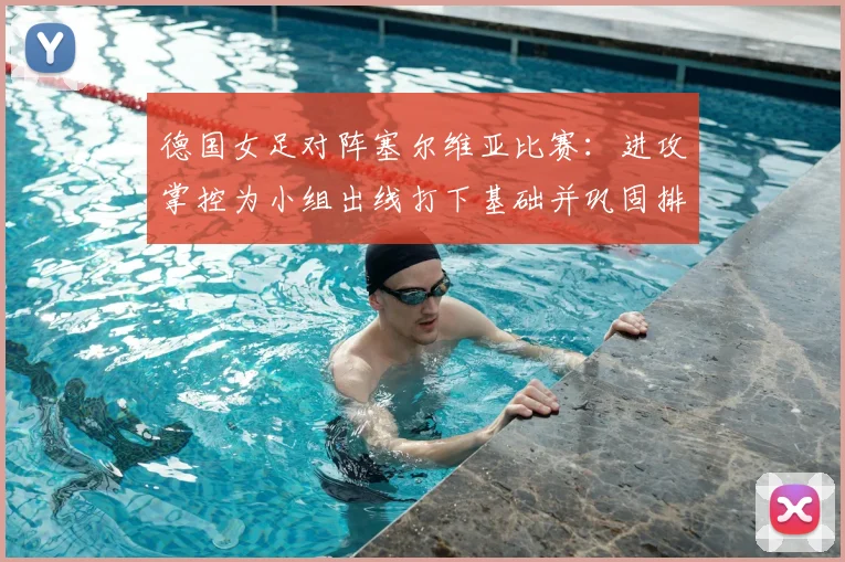 德国女足对阵塞尔维亚比赛:进攻掌控为小组出线打下基础并巩固排名