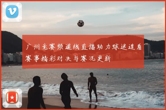 广州竞赛频道线直播助力球迷追看赛事精彩对决与赛况更新