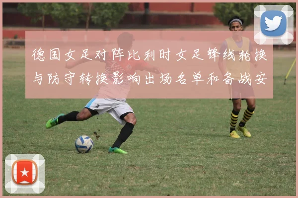 德国女足对阵比利时女足锋线轮换与防守转换影响出场名单和备战安排