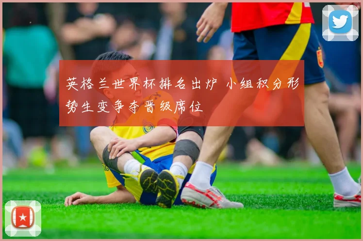 英格兰世界杯排名出炉 小组积分形势生变争夺晋级席位