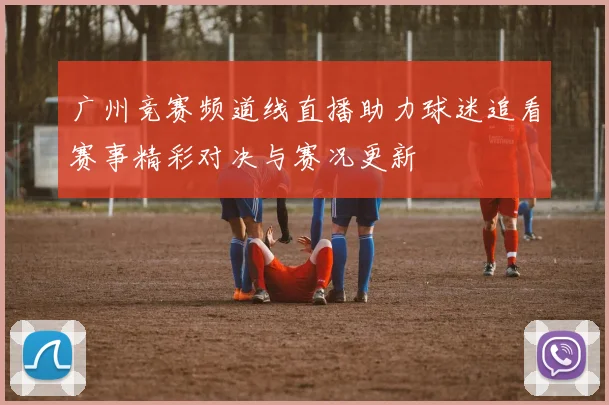 广州竞赛频道线直播助力球迷追看赛事精彩对决与赛况更新