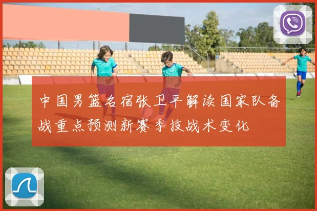 中国男篮名宿张卫平解读国家队备战重点预测新赛季技战术变化