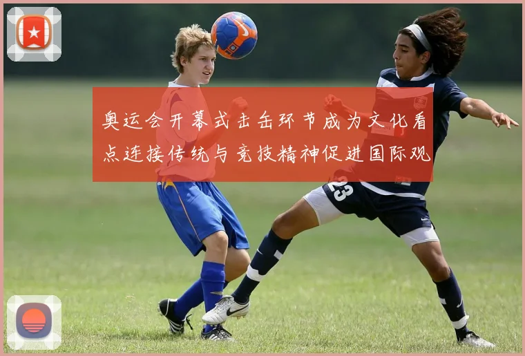 奥运会开幕式击缶环节成为文化看点连接传统与竞技精神促进国际观众理解