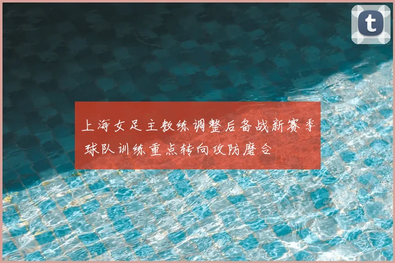 上海女足主教练调整后备战新赛季 球队训练重点转向攻防磨合