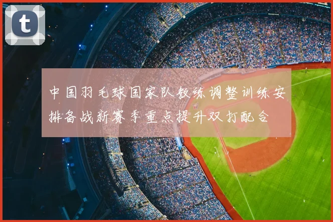 中国羽毛球国家队教练调整训练安排备战新赛季重点提升双打配合