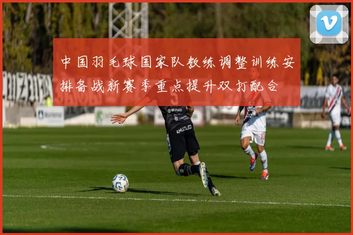 中国羽毛球国家队教练调整训练安排备战新赛季重点提升双打配合