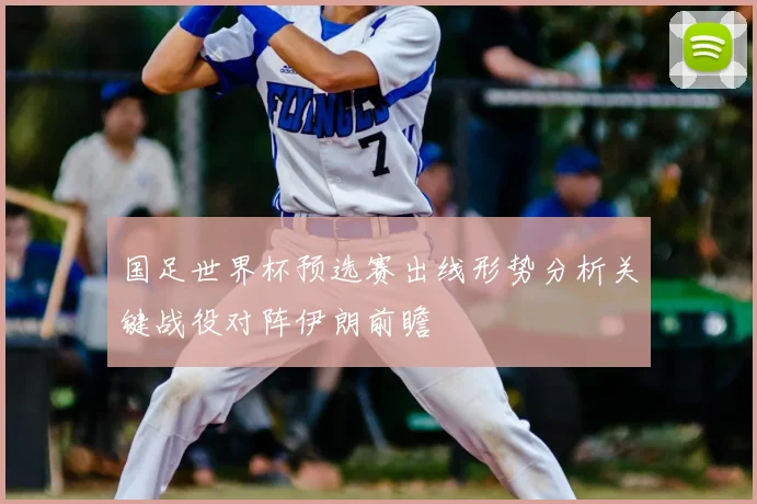 国足世界杯预选赛出线形势分析关键战役对阵伊朗前瞻