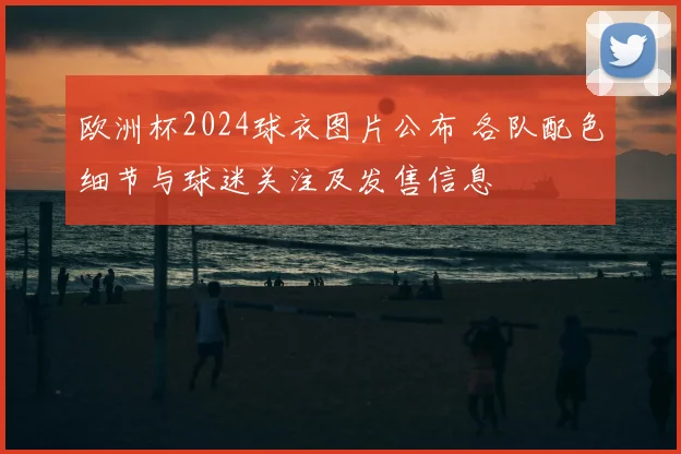 欧洲杯2024球衣图片公布 各队配色细节与球迷关注及发售信息