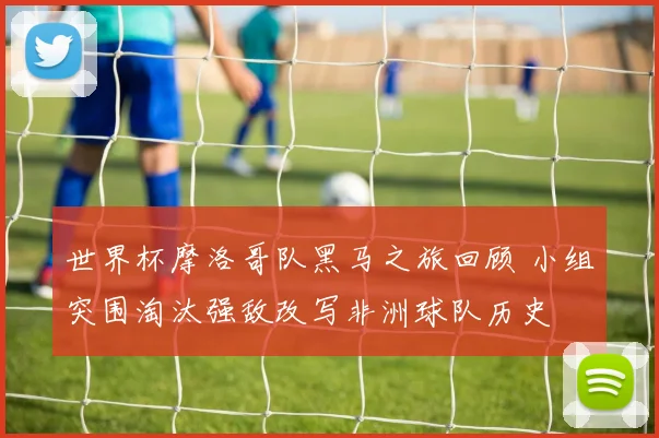 世界杯摩洛哥队黑马之旅回顾 小组突围淘汰强敌改写非洲球队历史
