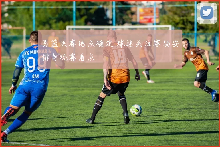 男篮决赛地点确定 球迷关注赛场安排与观赛看点