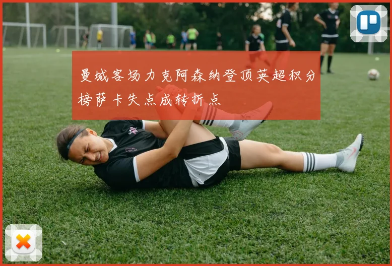 曼城客场力克阿森纳登顶英超积分榜萨卡失点成转折点