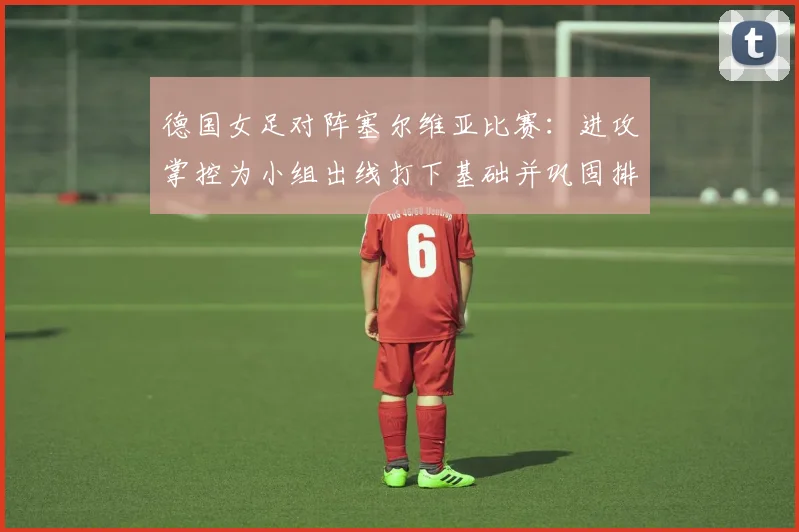 德国女足对阵塞尔维亚比赛:进攻掌控为小组出线打下基础并巩固排名