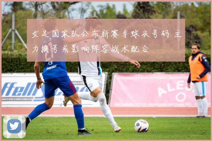 女足国家队公布新赛季球衣号码 主力换号或影响阵容战术配合