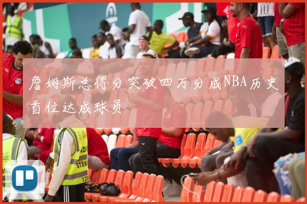 詹姆斯总得分突破四万分成NBA历史首位达成球员