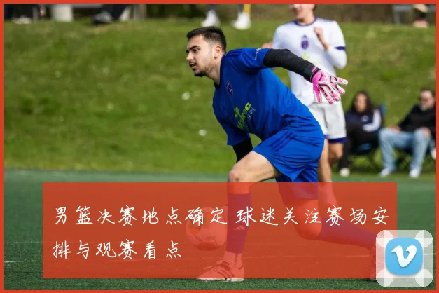 男篮决赛地点确定 球迷关注赛场安排与观赛看点