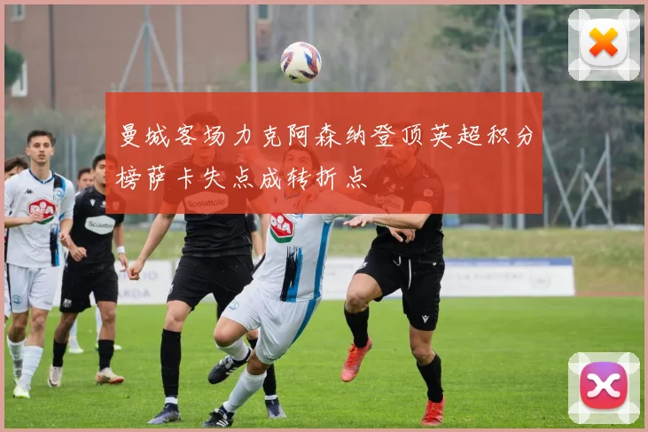 曼城客场力克阿森纳登顶英超积分榜萨卡失点成转折点